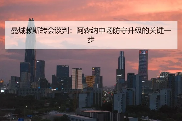 曼城赖斯转会谈判：阿森纳中场防守升级的关键一步