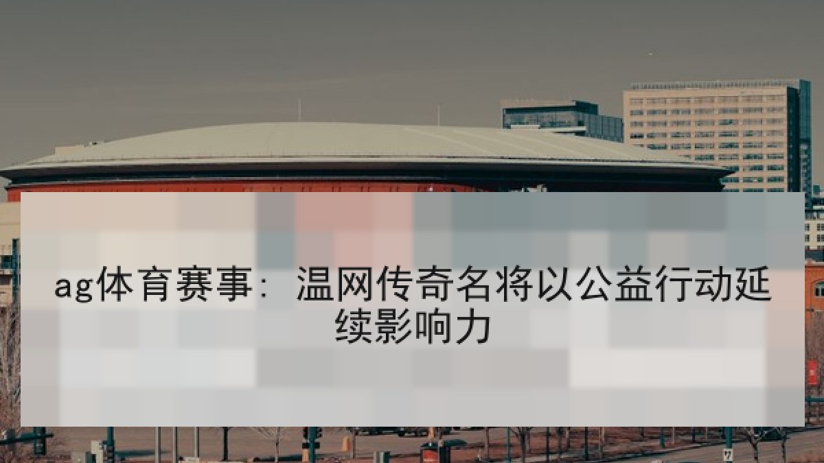 ag体育赛事: 温网传奇名将以公益行动延续影响力 ag体育赛事: 温网传奇名将以公益行动延续影响力