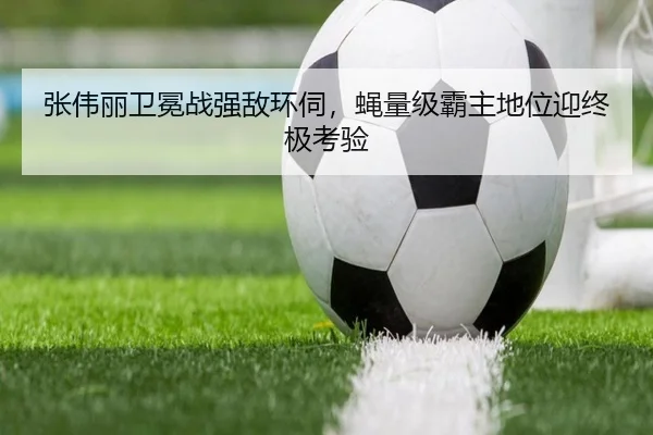 张伟丽卫冕战强敌环伺，蝇量级霸主地位迎终极考验