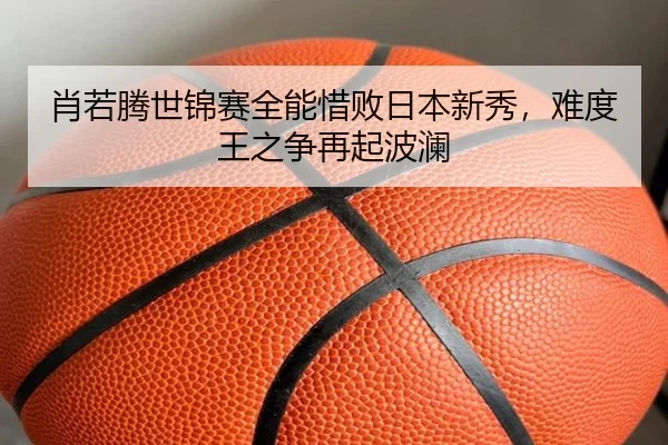 肖若腾世锦赛全能惜败日本新秀，难度王之争再起波澜